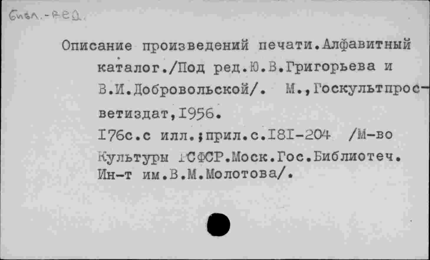 ﻿С'льл,. - е ,
Описание произведений печати.Алфавитный каталог./Под ред.Ю.В.Григорьева и В.И.Добровольской/. М.,Госкультпрос ветиздат,1956. 176с.с илл.;прил.с.181-204 /М-во Культуры 1'СФСР.Моск.Гос.Библиотеч. Ин-т им.В.М.Молотова/.